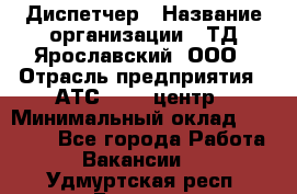 Диспетчер › Название организации ­ ТД Ярославский, ООО › Отрасль предприятия ­ АТС, call-центр › Минимальный оклад ­ 22 000 - Все города Работа » Вакансии   . Удмуртская респ.,Глазов г.